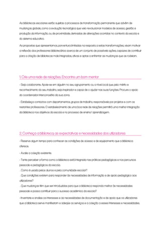 As bibliotecas escolares estão sujeitas a processos de transformação permanente que advêm de
mudanças globais, como a evolução tecnológica que veio revolucionar modelos de acesso, gestão e
produção da informação, ou de proximidade, derivadas de alterações ocorridas no contexto da escola e
do sistema educativo.
As propostas que apresentamos, porventura limitadas na resposta a estas transformações, visam motivar
a reflexão dos professores bibliotecários acerca de um conjunto de possíveis ações, capazes de contribuir
para a criação de bibliotecas mais integradas, ativas e aptas a enfrentar as mudanças que as rodeiam.
1. Crie uma rede de relações. Encontre um bom mentor
- Seja colaborante. Apoie-se em alguém no seu agrupamento ou a nível local que, pelo mérito e
reconhecimento do seu trabalho, seja inspirador e capaz de o ajudar nas suas funções. Procure o apoio
do coordenador interconcelhio da sua zona.
- Estabeleça contactos com departamentos, grupos de trabalho, responsáveis por projetos e com os
restantes professores. O estabelecimento de uma boa rede de relações permitirá uma melhor integração
da biblioteca nos objetivos da escola e no processo de ensino/ aprendizagem.
2. Conheça a biblioteca, as expectativas e necessidades dos utilizadores
- Reserve algum tempo para conhecer as condições de acesso e de equipamento que a biblioteca
oferece.
- Avalie a coleção existente.
- Tente perceber a forma como a biblioteca está integrada nas práticas pedagógicas e nos percursos
pessoais e pedagógicos da escola.
. Como é usada pelos alunos e pela comunidade escolar?
. Que condições existem para responder às necessidades de informação e de apoio pedagógico aos
utilizadores?
. Que mudanças têm que ser introduzidas para que a biblioteca responda melhor às necessidades
pessoais e possa contribuir para o sucesso académico da escola?
- Inventarie e analise os interesses e as necessidades de documentação e de apoio que os utilizadores
que a biblioteca serve manifestam e adeqúe os serviços e a coleção a esses interesses e necessidades.
 