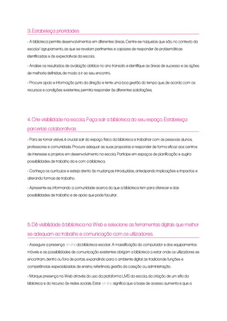 3. Estabeleça prioridades
- A biblioteca permite desenvolvimentos em diferentes áreas. Centre-se naquelas que são, no contexto da
escola/ agrupamento, as que se revelam pertinentes e capazes de responder às problemáticas
identificadas e às expectativas da escola.
- Analise os resultados de avaliação obtidos no ano transato e identifique as áreas de sucesso e as ações
de melhoria definidas, de modo a ir ao seu encontro.
- Procure apoio e informação junto da direção e tente uma boa gestão do tempo que, de acordo com os
recursos e condições existentes, permita responder às diferentes solicitações.
4. Crie visibilidade na escola. Faça sair a biblioteca do seu espaço. Estabeleça
parcerias colaborativas
- Para se tornar visível, é crucial sair do espaço físico da biblioteca e trabalhar com as pessoas: alunos,
professores e comunidade. Procure adequar as suas propostas e responder de forma eficaz aos centros
de interesse e projetos em desenvolvimento na escola. Participe em espaços de planificação e sugira
possibilidades de trabalho da e com a biblioteca.
- Conheça os currículos e esteja atento às mudanças introduzidas, antecipando implicações e impactos e
alterando formas de trabalho.
- Apresente-se, informando a comunidade acerca do que a biblioteca tem para oferecer e das
possibilidades de trabalho e de apoio que pode facultar.
5. Dê visibilidade à biblioteca na Web e selecione as ferramentas digitais que melhor
se adequam ao trabalho e comunicação com os utilizadores.
- Assegure a presença on-line da biblioteca escolar. A massificação do computador e dos equipamentos
móveis e as possibilidades de comunicação existentes obrigam a biblioteca a estar onde os utilizadores se
encontram, dentro ou fora de portas, expandindo para o ambiente digital as tradicionais funções e
competências especializadas de ensino, referência, gestão da coleção ou administração.
- Marque presença na Web através do uso da plataforma LMS da escola, da criação de um sítio da
biblioteca e do recurso às redes sociais. Estar on-line significa que a base de acesso aumenta e que a
 