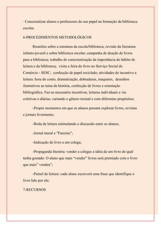 · Conscientizar alunos e professores do seu papel na formação da biblioteca
escolar.
6-PROCEDIMENTOS METODOLÓGICOS
Reuniões sobre a estrutura da escola/biblioteca; revisão da literatura
infanto-juvenil e sobre biblioteca escolar; campanha de doação de livros
para a biblioteca; trabalho de conscientização da importância do hábito de
leitura e da biblioteca; visita a feira do livro no Serviço Social do
Comércio - SESC; confecção de papel reciclado; atividades de incentivo a
leitura: hora do conto, dramatização, dobraduras, maquetes, desenhos
ilustrativos ao tema da história, confecção de livros e orientação
bibliográfica. Faz-se necessário incentivar, leituras individuais e /ou
coletivas e diárias, variando o gênero textual e com diferentes propósitos;
-Propor momentos em que os alunos possam explorar livros, revistas
e jornais livremente;
-Roda de leitura estimulando a discussão entre os alunos;
-Jornal mural e “Fanzine”;
-Indicação de livro a um colega;
-Propaganda literária: vender a colegas a idéia de um livro do qual
tenha gostado. O aluno que mais “vender” livros será premiado com o livro
que mais” vendeu”;
-Painel de leitura: cada aluno escreverá uma frase que identifique o
livro lido por ele;
7-RECURSOS
 