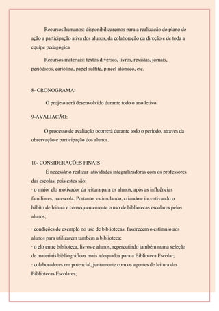 Recursos humanos: disponibilizaremos para a realização do plano de
ação a participação ativa dos alunos, da colaboração da direção e de toda a
equipe pedagógica
Recursos materiais: textos diversos, livros, revistas, jornais,
periódicos, cartolina, papel sulfite, pincel atômico, etc.
8- CRONOGRAMA:
O projeto será desenvolvido durante todo o ano letivo.
9-AVALIAÇÃO:
O processo de avaliação ocorrerá durante todo o período, através da
observação e participação dos alunos.
10- CONSIDERAÇÕES FINAIS
É necessário realizar atividades integralizadoras com os professores
das escolas, pois estes são:
· o maior elo motivador da leitura para os alunos, após as influências
familiares, na escola. Portanto, estimulando, criando e incentivando o
hábito de leitura e consequentemente o uso de bibliotecas escolares pelos
alunos;
· condições de exemplo no uso de bibliotecas, favorecem o estímulo aos
alunos para utilizarem também a biblioteca;
· o elo entre biblioteca, livros e alunos, repercutindo também numa seleção
de materiais bibliográficos mais adequados para a Biblioteca Escolar;
· colaboradores em potencial, juntamente com os agentes de leitura das
Bibliotecas Escolares;
 