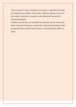 Pode-se mostrar a todos os integrantes das escolas, a importância da leitura
na formação de um cidadão. Assim sendo, a biblioteca passou a ser um elo
entre alunos e professores, tornando-se uma importante ferramenta de
ensino-aprendizagem.
O hábito da leitura deve ser estimulado nos primeiros anos de vida escolar.
Porém é impossível negar que a maioria das escolas lamentavelmente ainda
não possuem infra-estrutura desejável para a conscientização do hábito da
leitura.
 