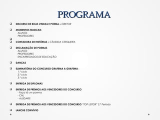 PROGRAMAPROGRAMA
q DISCURSO DE BOAS VINDAS E POEMA – DIRETOR
q MOMENTOS MUSICAIS
ALUNOS
PROFESSORES
q
q CONTADORA DE HISTÓRIAS – CÂNDIDA CERQUEIRA
q DECLAMAÇÃO DE POEMAS
ALUNOS
PROFESSORES
ENCARREGADOS DE EDUCAÇÃO
q DANÇAS
q ELIMINATÓRIA DO CONCURSO GRAFEMA A GRAFEMA :
1.º ciclo
2.º ciclo
3.º ciclo
q ENTREGA DE DIPLOMAS
q ENTREGA DE PRÉMIOS AOS VENCEDORES DO CONCURSO
- Faça lá um poema
- CNL
- AJUDARIS
q ENTREGA DE PRÉMIOS AOS VENCEDORES DO CONCURSO “TOP LEITOR” 2.º Período
q LANCHE CONVÍVIO