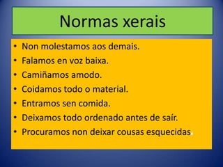 Normas xerais
•   Non molestamos aos demais.
•   Falamos en voz baixa.
•   Camiñamos amodo.
•   Coidamos todo o material.
•   Entramos sen comida.
•   Deixamos todo ordenado antes de saír.
•   Procuramos non deixar cousas esquecidas.
 