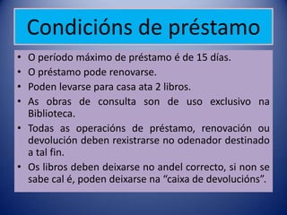 Condicións de préstamo
• O período máximo de préstamo é de 15 días.
• O préstamo pode renovarse.
• Poden levarse para casa ata 2 libros.
• As obras de consulta son de uso exclusivo na
  Biblioteca.
• Todas as operacións de préstamo, renovación ou
  devolución deben rexistrarse no odenador destinado
  a tal fin.
• Os libros deben deixarse no andel correcto, si non se
  sabe cal é, poden deixarse na “caixa de devolucións”.
 