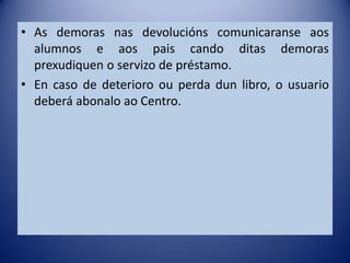 • As demoras nas devolucións comunicaranse aos
  alumnos e aos pais cando ditas demoras
  prexudiquen o servizo de préstamo.
• En caso de deterioro ou perda dun libro, o usuario
  deberá abonalo ao Centro.
 