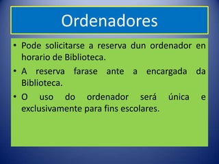 Ordenadores
• Pode solicitarse a reserva dun ordenador en
  horario de Biblioteca.
• A reserva farase ante a encargada da
  Biblioteca.
• O uso do ordenador será única e
  exclusivamente para fins escolares.
 