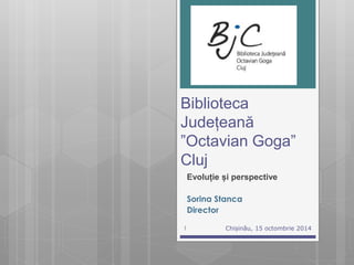 Biblioteca 
Județeană 
”Octavian Goga” 
Cluj 
Evoluție și perspective 
Sorina Stanca 
Director 
1 Chișinău, 15 octombrie 2014 
 