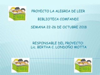 PROYECTO LA ALEGRIA DE LEER
BIBLIOTECA COMFANDI
SEMANA 22-26 DE OCTUBRE 2018
RESPONSABLE DEL PROYECTO:
Lic. BERTHA C. LONDOÑO MOTTA
 
