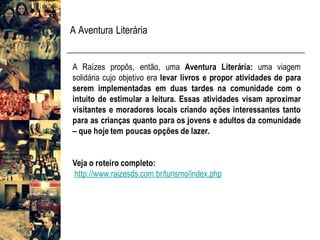 A Aventura Literária
A Raízes propôs, então, uma Aventura Literária: uma viagem
solidária cujo objetivo era levar livros e propor atividades de para
serem implementadas em duas tardes na comunidade com o
intuito de estimular a leitura. Essas atividades visam aproximar
visitantes e moradores locais criando ações interessantes tanto
para as crianças quanto para os jovens e adultos da comunidade
– que hoje tem poucas opções de lazer.
Veja o roteiro completo:
http://www.raizesds.com.br/turismo/index.php
 