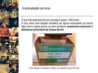 O que não esperávamos era conseguir quase 1.000 livros...
O que seria uma doação simbólica de alguns exemplares se tornou
algo maior e agora temos um bom problema: precisamos estruturar a
biblioteca comunitária de Campo Buriti!
Caixa colocada na Mineiriana. Precisou ser esvaziada mais de 20 vezes.
A arrecadação de livros
 