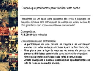 Precisamos de um apoio para transporte dos livros e aquisição de
materiais mínimos para estruturação do espaço de leitura! A mão de
obra garantimos com nossos voluntários e comunidade!!
O que pedimos:
R$ 8.000,00 (oito mil reais)
O que oferecemos em contrapartida:
- A participação de uma pessoa na viagem e na construção
coletiva com todas as despesa inclusas à partir de Belo Horizonte;
- Uma placa com a logo da empresa ou nome da pessoa na
parede da biblioteca comunitária como patrocinador do projeto;
- Um release e fotos da inauguração junto à comunidade;
- Ampla divulgação e nossos sinceríssimos agradecimentos no
site da Raízes e nas redes sociais.
O apoio que precisamos para viabilizar este sonho
 
