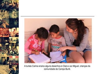 A turista Carina ensina alguns desenhos à Clara e ao Miguel, crianças da
comunidade de Campo Buriti.
 
