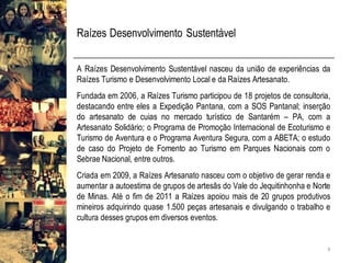 Raízes Desenvolvimento Sustentável
A Raízes Desenvolvimento Sustentável nasceu da união de experiências da
Raízes Turismo e Desenvolvimento Local e da Raízes Artesanato.
Fundada em 2006, a Raízes Turismo participou de 18 projetos de consultoria,
destacando entre eles a Expedição Pantana, com a SOS Pantanal; inserção
do artesanato de cuias no mercado turístico de Santarém – PA, com a
Artesanato Solidário; o Programa de Promoção Internacional de Ecoturismo e
Turismo de Aventura e o Programa Aventura Segura, com a ABETA; o estudo
de caso do Projeto de Fomento ao Turismo em Parques Nacionais com o
Sebrae Nacional, entre outros.
Criada em 2009, a Raízes Artesanato nasceu com o objetivo de gerar renda e
aumentar a autoestima de grupos de artesãs do Vale do Jequitinhonha e Norte
de Minas. Até o fim de 2011 a Raízes apoiou mais de 20 grupos produtivos
mineiros adquirindo quase 1.500 peças artesanais e divulgando o trabalho e
cultura desses grupos em diversos eventos.
4
 