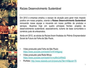Raízes Desenvolvimento Sustentável
Em 2012 a empresa ampliou o escopo de atuação para gerar mais impacto
positivo em nosso projetos, criando a Raízes Desenvolvimento Sustentável
renovando nossa equipe e inovando em nosso portfólio de produtos e
serviços. Atuamos hoje em quatro principais frentes: projetos de
desenvolvimento sustentável, associativismo, turismo de base comunitária e
comércio justo de artesanatos.
Ainda em 2012, as sócias da Raízes foram finalistas do Prêmio Empreendedor
Social de Futuro da Folha de São Paulo.
• Vídeo produzido pela Folha de São Paulo:
https://www.youtube.com/watch?v=K1tr4lgjpag
• Vídeo produzido pela Rede Minas:
https://www.youtube.com/watch?v=mJMIn3vRNdQ
• Portfolio: http://www.raizesds.com.br/post.php?&m=40&post=76
5
 