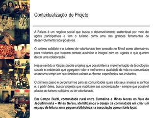 Contextualização do Projeto
A Raízes é um negócio social que busca o desenvolvimento sustentável por meio de
ações participativas e tem o turismo como uma das grandes ferramentas de
desenvolvimento local possíveis.
O turismo solidário e o turismo de voluntariado tem crescido no Brasil como alternativas
para visitantes que buscam contato autêntico e integral com os lugares e que querem
deixar uma colaboração.
Nesse sentido a Raízes propõe projetos que possibilitem a implementação de tecnologias
sociais e ambientais que agreguem valor e melhorem a qualidade de vida na comunidade
ao mesmo tempo em que fortalece valores e oferece experiências aos visitantes.
O primeiro passo é perguntarmos para as comunidades quais são seus anseios e sonhos
e, a partir deles, buscar projetos que viabilizem sua concretização – sempre que possível
aliados ao turismo solidário ou de voluntariado.
Em Campo Buriti, comunidade rural entre Turmalina e Minas Novas no Vale do
Jequitinhonha – Minas Gerais, identificamos o desejo da comunidade em criar um
espaço de leitura, uma pequenabibliotecana associação comunitárialocal.
 