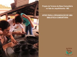 1
Projeto de Turismo de Base Comunitária
no Vale do Jequitinhonha - MG
APOIO PARA A ORGANIZAÇÃO DE UMA
BIBLIOTECA COMUNITÁRIA
 