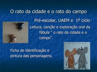 O rato da cidade e o rato do campo Pré-escolar, UAEM e  1º ciclo Leitura, canção e exploração oral da    fábula “ o rato da cidade e o rato do    campo”.  Ficha de identificação e  pintura das personagens. 
