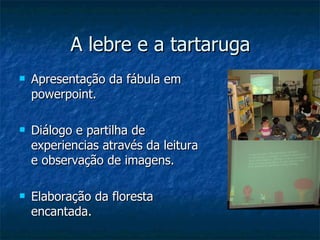 A lebre e a tartaruga Apresentação da fábula em powerpoint. Diálogo e partilha de experiencias através da leitura e observação de imagens. Elaboração da floresta encantada.  