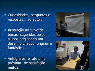 Curiosidades, perguntas e respostas… ao autor. Ilustração ao “vivo”de  temas  sugeridos pelos alunos originando um desenho criativo, original e fantástico. Autógrafos  e  até uma próxima…de satisfação mutua. 