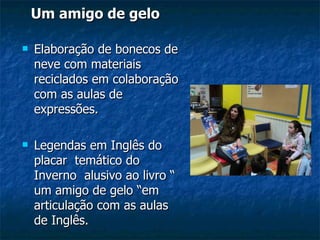 Um amigo de gelo Elaboração de bonecos de neve com materiais reciclados em colaboração com as aulas de expressões. Legendas em Inglês do placar  temático do Inverno  alusivo ao livro “ um amigo de gelo “em articulação com as aulas de Inglês.  