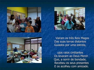 Vieram os três Reis Magos Das suas terras distantes Guiados por uma estrela, Cujos raios cintilantes   Os levaram ao Deus Menin Que, a sorrir de bondade,   Recebeu os seus presentes   E os acolheu com amizade. 