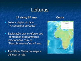Leituras  1º ciclo/4º ano Leitura digital do livro  “ A conquista de Ceuta” Exploração oral e reforço dos  conteúdos programáticos relacionados com os “Descobrimentos”no 4º ano. Identificar Ceuta no mapa e delinear a rota. Ceuta 