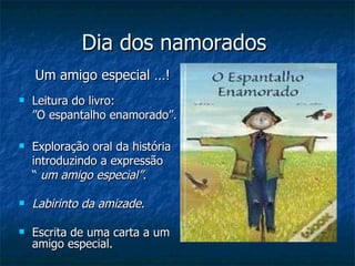 Dia dos namorados  Um amigo especial …! Leitura do livro:  ”O espantalho enamorado”. Exploração oral da história introduzindo a expressão  “  um amigo especial”. Labirinto da amizade. Escrita de uma carta a um amigo especial. 