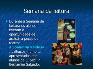 Semana da leitura Durante a Semana da Leitura os alunos tiveram a oportunidade de assistir a peças de teatro:  A Joaninha Vaidosa , palhaços, humor… apresentadas por alunos da E. Sec. P. Benjamim Salgado. 