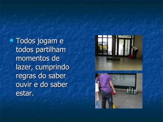 Todos jogam e todos partilham momentos de lazer, cumprindo regras do saber ouvir e do saber estar. 