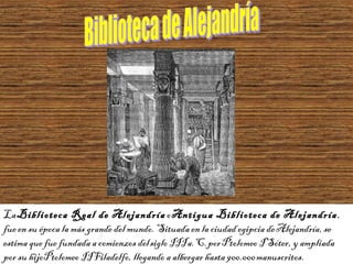 La Biblioteca Real de Alejandría o Antigua Biblioteca de Alejandría,
fue en su época la más grande del mundo. Situada en la ciudad egipcia de Alejandría, se
estima que fue fundada a comienzos del siglo III a. C. por Ptolomeo I Sóter, y ampliada
por su hijoPtolomeo II Filadelfo, llegando a albergar hasta 900.000 manuscritos.
 