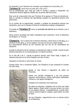 (Q $OHMDQGUtD RWUR 7RORPHR IXH FRURQDGR UH GH (JLSWR HQ HO DxR   DG&
7RORPHR ,,, UHLQy HQWUH ORV DxRV               D GH &
(UD XQ FRQTXLVWDGRU TXH YLDMy SRU WRGR HO PXQGR  UHJUHVy D $OHMDQGUtD FRQ
YDOLRVtVLPRV WHVRURV HJLSFLRV UREDGRV SRU ORV SHUVDV   DxRV DQWHV

(VWH DFWR GH UHVWDXUDFLyQ KL]R TXH 7RORPHR ,,, VH JDQDVH HO 7tWXOR GH EHQHIDFWRU
%DMR VX UHLQDGR OD WUDGLFLyQ GHO DSUHQGL]DMH SURVSHUy HQ $OHMDQGUtD GXUDQWH RWUD
JHQHUDFLyQ

(Q OD FXPEUH GH VX SRSXODULGDG UDXGDOHV  UDXGDOHV GH SHQVDGRUHV SDVDURQ SRU
$OHMDQGUtD SHUR FRQ HO WLHPSR HO EULOOR GH OD ELEOLRWHFD HPSH]y D GHVDSDUHFHU

(O UHLQDGR GH   7RORPHR ,9 PDUFy HQ SULQFLSLR GHO GHFOLYH GH OD GLQDVWtD  GH OD
ELEOLRWHFD

2WURV FHQWURV PXQGLDOHV GHO VDEHU HPHUJLHURQ SDUD VXVWLWXLUOD FRPR OD ELEOLRWHFD
GH 3pUJDPR HQ 7XUTXtD

&OHRSDWUD       IXH OD ~OWLPD GH OD GLQDVWtD WROHPDLFD 1DFLy KDFLD HO DxR D & 
PXULy HQ HO DxR    D & 1R HUD HJLSFLD VLQR TXH HUD GH SXUD VDQJUH JULHJD
(UD GHVFHQGLHQWH GLUHFWD GH HVH 7RORPHR TXH IXH XQR GH ORV FRPDQGDQWH GH
$OHMDQGUR

&XDQGR OD LQIOXHQFLD GH ORV URPDQRV VH H[WHQGLy SRU WRGR HO PXQGR LQFOXVR OD JUDQ
GLQDVWtD WROHPDLFD VH YLR DPHQD]DGD SRU HO LPSHULR GH 5RPD

(Q HO DxR     D GH & FXDQGR HO JHQHUDO URPDQR -XOLR &pVDU OOHJy D (JLSWR HO
VREHUDQR GHO SDtV HUD OD UHLQD &OHRSDWUD GH VyOR DxRV

&OHRSDWUD VH HQIUHQWy D -XOLR &HVDU VLQ WHPRU

$XQTXH &pVDU YLQR D FRQTXLVWDU (JLSWR IXH &OHRSDWUD OD TXH FRQTXLVWy HO FRUD]yQ
GH -XOLR &pVDU

                            4XL]iV OD PiV IDPRVD  OHJHQGDULD GH WRGRV ORV
                            7RORPHRV

                            3RVHtD XQD HOHYDGD LQWHOLJHQFLD  HUD XQD SHUVRQD
                            EDVWDQWH H[WUDRUGLQDULD 3RVHtD DGPLUDEOHV KDELOLGDGHV
                            PLOLWDUHV  XQD DJXGD LQWHOLJHQFLD

                            &OHRSDWUD HUD UHDOPHQWH XQD LQWHOHFWXDO

                            'H WRGRV ORV WRORPHRV &OHRSDWUD IXH OD ~QLFD TXH VDEtD
                            KDEODU HJLSFLR 3RGtD UHFLELU D ORV TXH YHQtDQ D VX FRUWH
                            HQ VXV SURSLRV LGLRPDV < SUREDEOHPHQWH FXDQGR &pVDU
                             0DUFR $QWRQLR OOHJDURQ D (JLSWR SXGR KDEODU FRQ HOORV
                            HQ ODWtQ

                            $Vt TXH &OHRSDWUD VHJXUDPHQWH WXYR XQ LQWHUpV DFWLYR
                            HQ OD ELEOLRWHFD
 