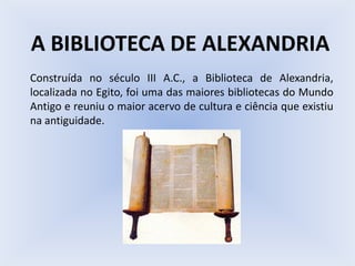 A BIBLIOTECA DE ALEXANDRIA
Construída no século III A.C., a Biblioteca de Alexandria,
localizada no Egito, foi uma das maiores bibliotecas do Mundo
Antigo e reuniu o maior acervo de cultura e ciência que existiu
na antiguidade.
 