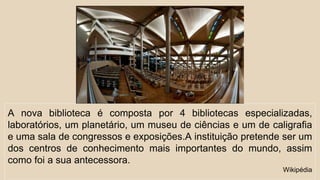 A nova biblioteca é composta por 4 bibliotecas especializadas, 
laboratórios, um planetário, um museu de ciências e um de caligrafia 
e uma sala de congressos e exposições.A instituição pretende ser um 
dos centros de conhecimento mais importantes do mundo, assim 
como foi a sua antecessora. 
Wikipédia 
 