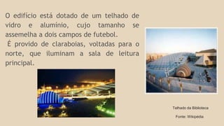 O edifício está dotado de um telhado de 
vidro e alumínio, cujo tamanho se 
assemelha a dois campos de futebol. 
É provido de claraboias, voltadas para o 
norte, que iluminam a sala de leitura 
principal. 
Telhado da Biblioteca 
Fonte: Wikipédia 
 