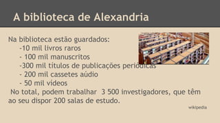 A biblioteca de Alexandria 
Na biblioteca estão guardados: 
-10 mil livros raros 
- 100 mil manuscritos 
-300 mil títulos de publicações periódicas 
- 200 mil cassetes aúdio 
- 50 mil vídeos 
No total, podem trabalhar 3 500 investigadores, que têm 
ao seu dispor 200 salas de estudo. 
wikipedia 
 
