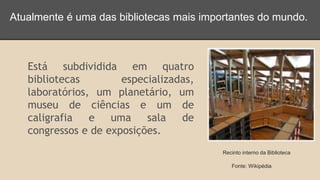 Atualmente é uma das bibliotecas mais importantes do mundo. 
Está subdividida em quatro 
bibliotecas especializadas, 
laboratórios, um planetário, um 
museu de ciências e um de 
caligrafia e uma sala de 
congressos e de exposições. 
Recinto interno da Biblioteca 
Fonte: Wikipédia 
 
