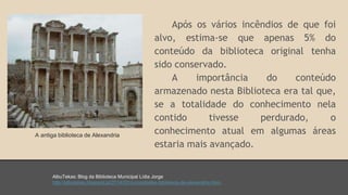 Após os vários incêndios de que foi 
alvo, estima-se que apenas 5% do 
conteúdo da biblioteca original tenha 
sido conservado. 
A importância do conteúdo 
armazenado nesta Biblioteca era tal que, 
se a totalidade do conhecimento nela 
contido tivesse perdurado, o 
conhecimento atual em algumas áreas 
estaria mais avançado. 
A antiga biblioteca de Alexandria 
AlbuTekas: Blog da Biblioteca Municipal Lídia Jorge 
http://albutekas.blogspot.pt/2014/02/curiosidades-biblioteca-de-alexandria.html. 
 