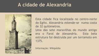 A cidade de Alexandria 
Esta cidade fica localizada no centro-norte 
do Egito. Alexandria estende-se numa costa 
de 32 quilómetros. 
Uma das sete maravilhas do mundo antigo 
era o Farol de Alexandria. Esta bela 
estrutura foi destruída por um terramoto em 
1375. 
Informação: Wikipédia 
 