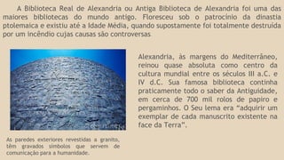 A Biblioteca Real de Alexandria ou Antiga Biblioteca de Alexandria foi uma das 
maiores bibliotecas do mundo antigo. Floresceu sob o patrocínio da dinastia 
ptolemaica e existiu até a Idade Média, quando supostamente foi totalmente destruída 
por um incêndio cujas causas são controversas. 
Alexandria, às margens do Mediterrâneo, 
reinou quase absoluta como centro da 
cultura mundial entre os séculos III a.C. e 
IV d.C. Sua famosa biblioteca continha 
praticamente todo o saber da Antiguidade, 
em cerca de 700 mil rolos de papiro e 
pergaminhos. O Seu lema era “adquirir um 
exemplar de cada manuscrito existente na 
face da Terra”. 
As paredes exteriores revestidas a granito, 
têm gravados símbolos que servem de 
comunicação para a humanidade. 
 