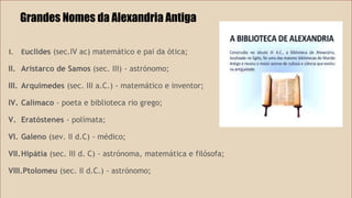 Grandes Nomes da Alexandria Antiga 
I. Euclides (sec.IV ac) matemático e pai da ótica; 
II. Aristarco de Samos (sec. III) - astrónomo; 
III. Arquimedes (sec. III a.C.) - matemático e inventor; 
IV. Calímaco - poeta e biblioteca rio grego; 
V. Eratóstenes - polímata; 
VI. Galeno (sev. II d.C) - médico; 
VII.Hipátia (sec. III d. C) - astrónoma, matemática e filósofa; 
VIII.Ptolomeu (sec. II d.C.) - astrónomo; 
 