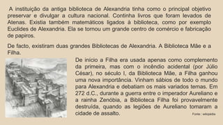 A instituição da antiga biblioteca de Alexandria tinha como o principal objetivo 
preservar e divulgar a cultura nacional. Continha livros que foram levados de 
Atenas. Existia também matemáticos ligados à biblioteca, como por exemplo 
Euclides de Alexandria. Ela se tornou um grande centro de comércio e fabricação 
de papiros. 
De facto, existiram duas grandes Bibliotecas de Alexandria. A Biblioteca Mãe e a 
Filha. 
De início a Filha era usada apenas como complemento 
da primeira, mas com o incêndio acidental (por Júlio 
César), no século I, da Biblioteca Mãe, a Filha ganhou 
uma nova importância. Vinham sábios de todo o mundo 
para Alexandria e debatiam os mais variados temas. Em 
272 d.C., durante a guerra entre o imperador Aureliano e 
a rainha Zenóbia, a Biblioteca Filha foi provavelmente 
destruída, quando as legiões de Aureliano tomaram a 
cidade de assalto. Fonte : wikipédia 
 