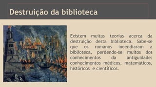Destruição da biblioteca 
Existem muitas teorias acerca da 
destruição desta biblioteca. Sabe-se 
que os romanos incendiaram a 
biblioteca, perdendo-se muitos dos 
conhecimentos da antiguidade: 
conhecimentos médicos, matemáticos, 
históricos e científicos. 
 
