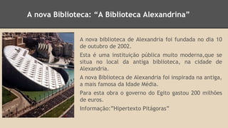 A nova Biblioteca: “A Biblioteca Alexandrina” 
A nova biblioteca de Alexandria foi fundada no dia 10 
de outubro de 2002. 
Esta é uma instituição pública muito moderna,que se 
situa no local da antiga biblioteca, na cidade de 
Alexandria. 
A nova Biblioteca de Alexandria foi inspirada na antiga, 
a mais famosa da Idade Média. 
Para esta obra o governo do Egito gastou 200 milhões 
de euros. 
Informação:”Hipertexto Pitágoras” 
 