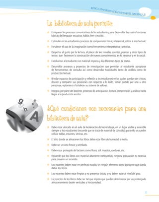 MODELO ED
                                                        UCATIV
                                                                 O ACELE
                                                                           RACIÓN DE
                                                                                       L APRENDIZAJE



La biblioteca de aula permite:
✻ Enriquecer los procesos comunicativos de los estudiantes, para desarrollar las cuatro funciones
  básicas del lenguaje: escuchar, hablar, leer y escribir.
✻ Estimular en los estudiantes procesos de comprensión literal, inferencial, crítica e intertextual.
✻ Fortalecer el uso de la imaginación como herramienta interpretativa y creativa.
✻ Despertar el gusto por la lectura, el placer de leer novelas, cuentos, poemas y otros tipos de
  textos que favorecen la construcción de nuevos conocimientos, en lo personal y en lo social.
✻ Familiarizar al estudiante con material impreso y los diferentes tipos de textos.
✻ Desarrollar procesos y proyectos de investigación que permitan al estudiante apropiarse
  de herramientas de consulta así como desarrollar habilidades tanto de análisis como de
  producción textual.
✻ Brindar espacios de participación y reflexión a los estudiantes en los cuales puedan ser críticos,
  discutir y compartir sus posiciones con respecto a lo leído, tomar partido por uno u otro
  personaje, replantera o fortalecer su sistema de valores.
✻ Integrar, por parte del docente, procesos de anticipación, lectura, comprensión y análisis hasta
  llegar a la producción escrita.




¿Qué condiciones son necesarias para una
biblioteca de aula?
✻ Debe estar ubicada en el aula de Aceleración del Aprendizaje, en un lugar visible y accesible
  siempre a los estudiantes (recuerde que se trata de material de consulta); para ello se pueden
  utilizar tablas, estantes, vitrinas, etc.
✻ El sitio donde se almacenen los libros debe estar libre de humedad o moho.
✻ Debe ser un sitio fresco y ventilado.
✻ Debe estar protegido de factores como lluvia, sol, insectos, roedores, etc.
✻ Recuerde que los libros son material altamente combustible, ninguna precaución es excesiva
  para prevenir un incendio.
✻ Los estantes deben estar en perfecto estado, sin ningún elemento corto punzante que pueda
  dañar los libros.
✻ Los estantes deben estar limpios y no presentar óxido, y no deben estar al nivel del piso.
✻ La posición de los libros debe ser tal que impida que puedan deteriorarse por un prolongado
  almacenamiento (estén verticales u horizontales).


                                                                                                   71
 