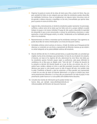 ULA
 BIBLIOTECA DE A

                      ✻ Organizar la puesta en escena de las obras de teatro para niños y teatro de títeres. Hay una
                        gran variedad de títulos en esta categoría para que todos los estudiantes puedan desarrollar
                        sus habilidades histriónicas. Estos se complementan con algunos textos instructivos como el
                        de aprender a elabora máscaras y maquillajes o el de arte y manualidades que aportan ideas
                        para la puesta en escena de dichas obras.

                      ✻ Juego de roles y dramatizaciones, en donde los estudiantes puedan representar los personajes,
                        conflictos y valores tanto de los textos que han leído como de su propia realidad; se puede
                        trabajar en grupos o de manera individual. El juego de roles ayuda a desarrollar la capacidad
                        de comprender lo que se está comunicando, a conocer los sentimientos, emociones y a saber
                        expresarlos a través del lenguaje verbal y no verbal, fortaleciendo así las habilidades para la
                        vida en los estudiantes.
                      ✻ Representaciones con títeres o marionetas que los estudiantes construyan. Esta sugerencia se
                        puede desarrollar de manera interdisciplinar con el área de Educación Estética.
                      ✻ Actividades artísticas como la pintura, la música y el baile. No olvidar que el lenguaje permite
                        relacionar un contenido con una forma y representarlo de diferentes maneras ya sea verbal o
                        no verbal trabajando así las potencialidades estéticas del estudiante.

                      9. Elección del libro del año. En el último periodo lectivo, se puede desarrollar una actividad que
                         engloba muchas de las estrategias aquí presentadas. Se trata de una simulación de campaña:
                         el docente, con base en los registros del año, seleccionará los cinco libros más leídos por
                         los estudiantes quienes formarán grupos según su preferencia, cada grupo defenderá la
                         candidatura de un libro para ser elegido como “Libro del año”. El tiempo de duración de
                         la campaña es decisión del docente (puede ser un par de días, una semana, dos, etc.). Se
                         podrán hacer carteles y debates en torno a cada libro postulado, buscando convencer a los
                         electores para ganar su voto (puede usarse no sólo el espacio del aula, sino también toda
                         la sede). Finalmente se llevarán a cabo las votaciones y el libro ganador será representado
                         a través de una obra de teatro (el docente determinará si el grupo se dividirá para hacer
                         varias presentaciones diferentes o si se hace sólo una presentación con todo el grupo). A esta
                         presentación puede hacerse en un acto público del establecimiento educativo.
                      10. Consulte otras fuentes de información que le puedan brindar muy
                          buenas ideas, por ejemplo: www.colombiaprende.edu.co/
                          milmanerasdeleer del Ministerio de Educación Nacional.




76
 