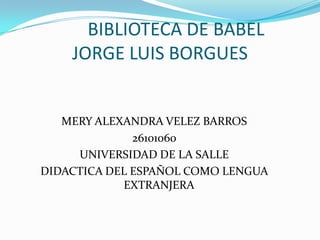 BIBLIOTECA DE BABEL
    JORGE LUIS BORGUES


   MERY ALEXANDRA VELEZ BARROS
              26101060
     UNIVERSIDAD DE LA SALLE
DIDACTICA DEL ESPAÑOL COMO LENGUA
            EXTRANJERA
 