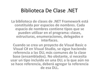 Biblioteca De Clase .NET
La biblioteca de clases de .NET Framework está
constituida por espacios de nombres. Cada
espacio de nombres contiene tipos que se
pueden utilizar en el programa: clases,
estructuras, enumeraciones, delegados e
interfaces.
Cuando se crea un proyecto de Visual Basic o
Visual C# en Visual Studio, se sigue haciendo
referencia a las DLL más comunes de la clase
base (ensamblados). No obstante, si necesita
usar un tipo incluido en una DLL a la que aún no
se hace referencia, deberá agregar la referencia
de esa DLL.
 
