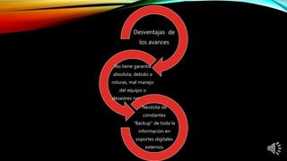 Desventajas de
los avances
No tiene garantía
absoluta, debido a
roturas, mal manejo
del equipo o
desastres naturales.
Necesita de
constantes
“Backup” de toda la
información en
soportes digitales
externos
 