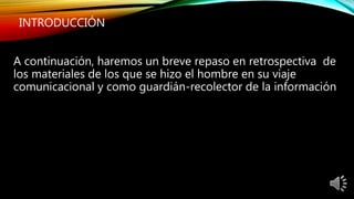 INTRODUCCIÓN
A continuación, haremos un breve repaso en retrospectiva de
los materiales de los que se hizo el hombre en su viaje
comunicacional y como guardián-recolector de la información
 