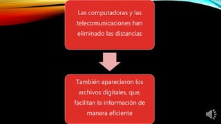 Las computadoras y las
telecomunicaciones han
eliminado las distancias
También aparecieron los
archivos digitales, que,
facilitan la información de
manera eficiente
 